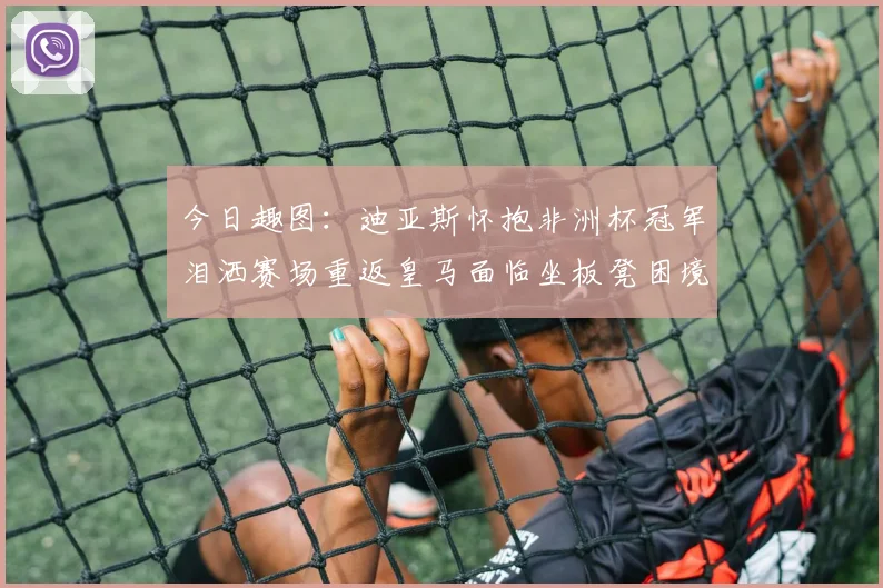 今日趣图：迪亚斯怀抱非洲杯冠军泪洒赛场重返皇马面临坐板凳困境