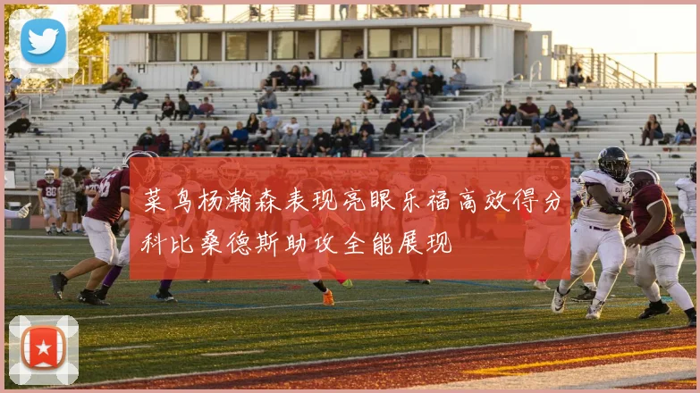 菜鸟杨瀚森表现亮眼乐福高效得分科比桑德斯助攻全能展现