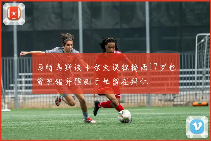 马特乌斯谈卡尔失误称梅西17岁也曾犯错并预测于帕留在拜仁