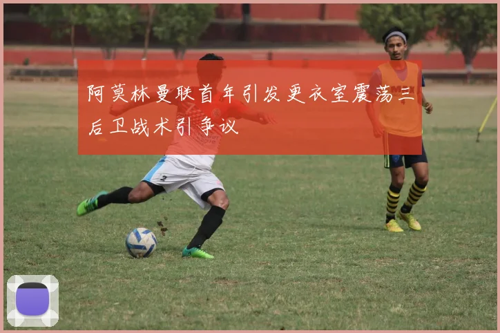 阿莫林曼联首年引发更衣室震荡三后卫战术引争议