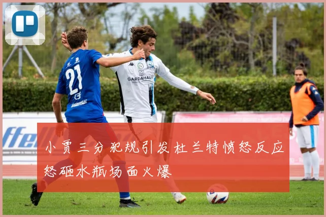 小贾三分犯规引发杜兰特愤怒反应怒砸水瓶场面火爆