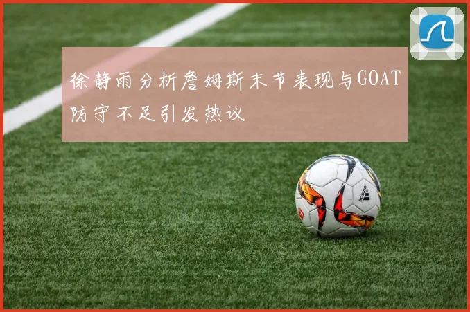 徐静雨分析詹姆斯末节表现与GOAT防守不足引发热议