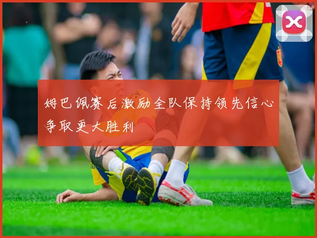 姆巴佩赛后激励全队保持领先信心争取更大胜利