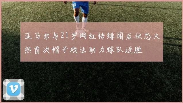 亚马尔与21岁网红传绯闻后状态火热首次帽子戏法助力球队连胜