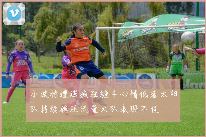 小波特遭遇疯狂缠斗心情低落太阳队持续施压流量大队表现不佳