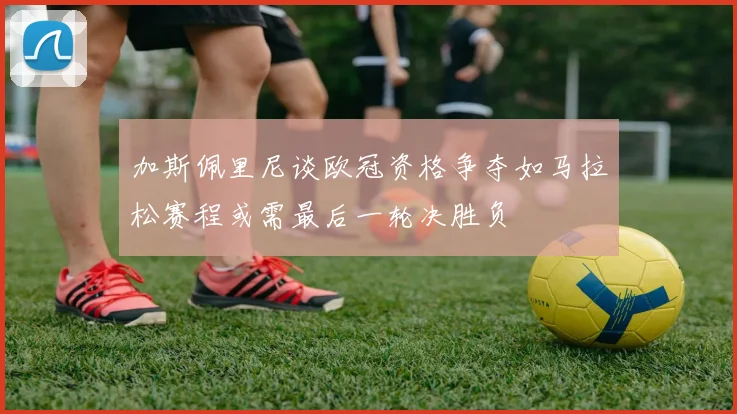 加斯佩里尼谈欧冠资格争夺如马拉松赛程或需最后一轮决胜负