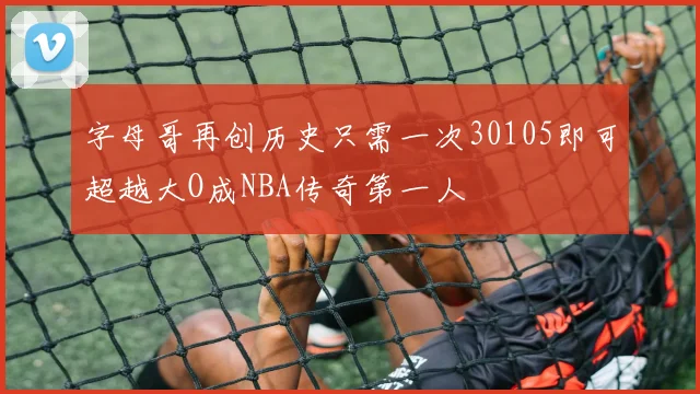字母哥再创历史只需一次30105即可超越大O成NBA传奇第一人