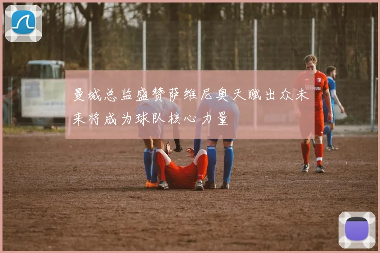 曼城总监盛赞萨维尼奥天赋出众未来将成为球队核心力量