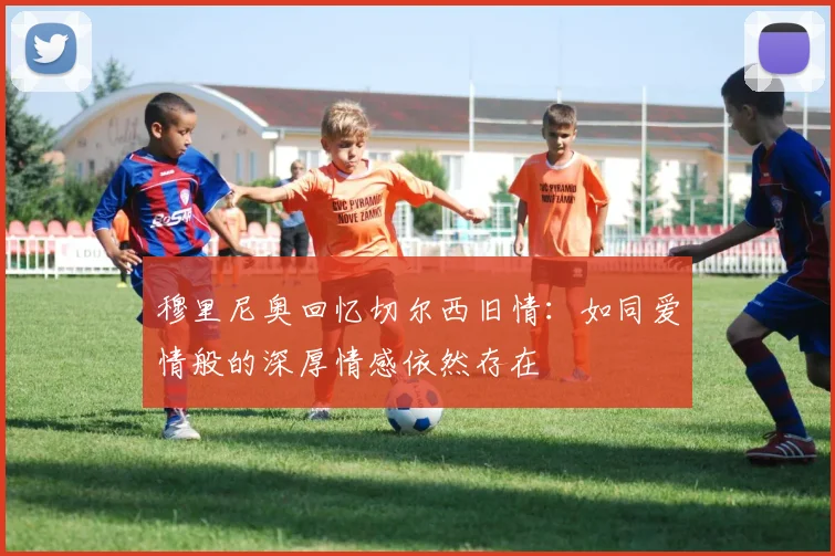 穆里尼奥回忆切尔西旧情：如同爱情般的深厚情感依然存在
