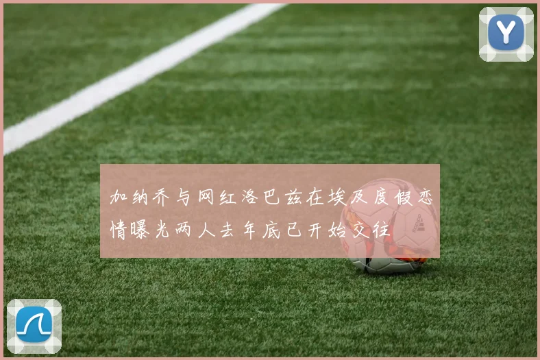加纳乔与网红洛巴兹在埃及度假恋情曝光两人去年底已开始交往