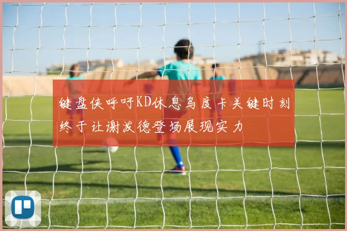 键盘侠呼吁KD休息乌度卡关键时刻终于让谢泼德登场展现实力