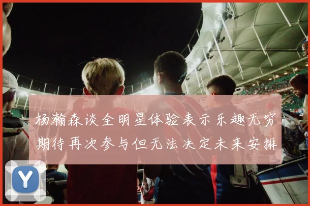 杨瀚森谈全明星体验表示乐趣无穷期待再次参与但无法决定未来安排