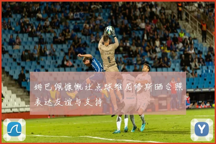 姆巴佩慷慨让点球维尼修斯晒合照表达友谊与支持
