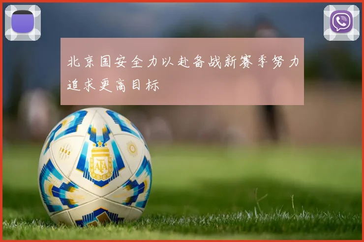 北京国安全力以赴备战新赛季努力追求更高目标