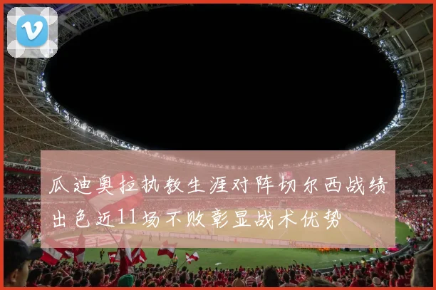 瓜迪奥拉执教生涯对阵切尔西战绩出色近11场不败彰显战术优势