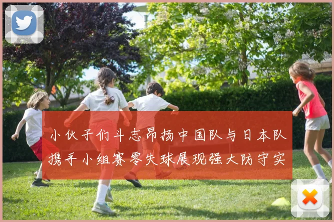 小伙子们斗志昂扬中国队与日本队携手小组赛零失球展现强大防守实力