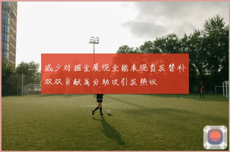 威少对掘金展现全能表现首发替补双双贡献高分助攻引发热议