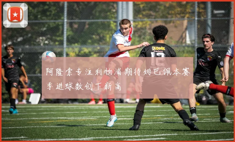 阿隆索专注利物浦期待姆巴佩本赛季进球数创下新高