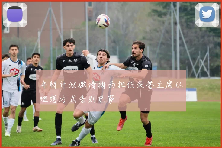 丰特计划邀请梅西担任荣誉主席以理想方式告别巴萨