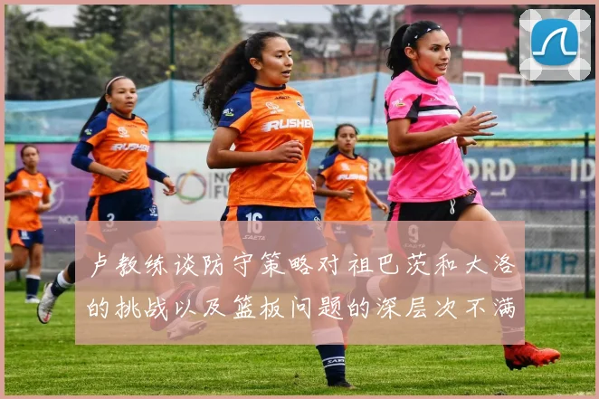 卢教练谈防守策略对祖巴茨和大洛的挑战以及篮板问题的深层次不满