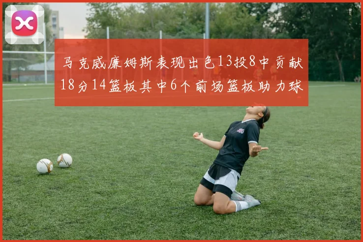 马克威廉姆斯表现出色13投8中贡献18分14篮板其中6个前场篮板助力球队