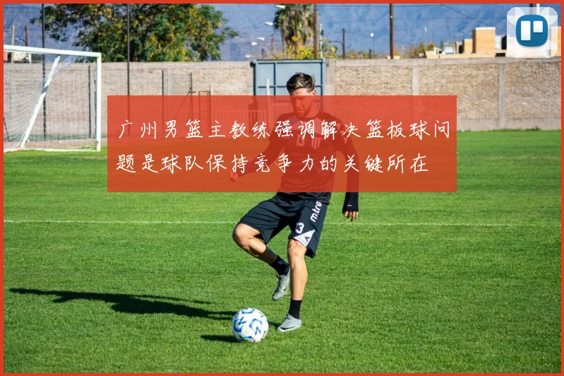 广州男篮主教练强调解决篮板球问题是球队保持竞争力的关键所在
