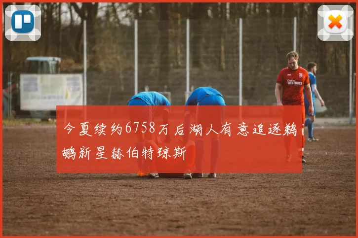 今夏续约6758万后湖人有意追逐鹈鹕新星赫伯特琼斯