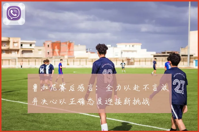 鲁加尼赛后感言：全力以赴不言放弃决心以正确态度迎接新挑战