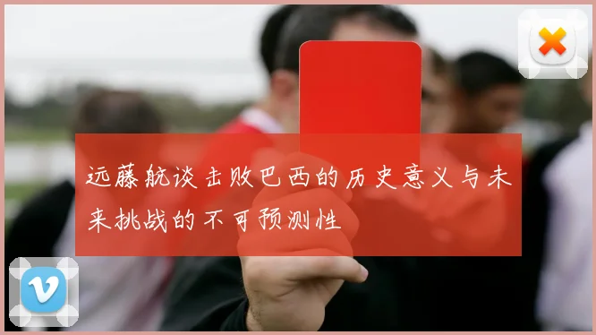 远藤航谈击败巴西的历史意义与未来挑战的不可预测性