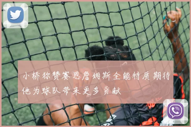 小桥称赞赛恩詹姆斯全能特质期待他为球队带来更多贡献